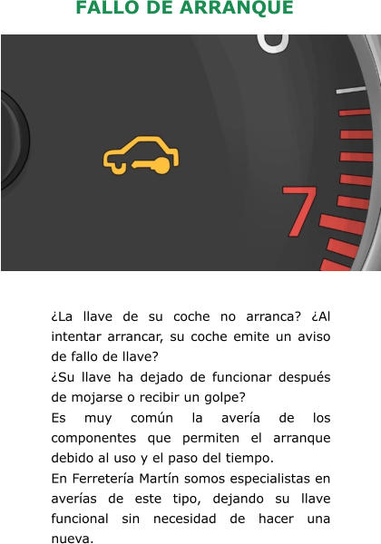 ¿La llave de su coche no arranca? ¿Al intentar arrancar, su coche emite un aviso de fallo de llave? ¿Su llave ha dejado de funcionar después de mojarse o recibir un golpe? Es muy común la avería de los componentes que permiten el arranque debido al uso y el paso del tiempo. En Ferretería Martín somos especialistas en averías de este tipo, dejando su llave funcional sin necesidad de hacer una nueva.   FALLO DE ARRANQUE