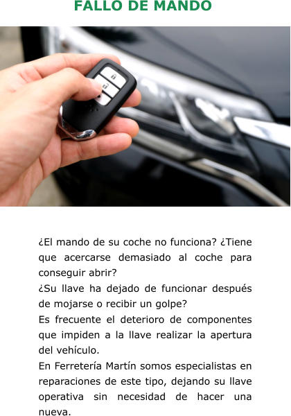 FALLO DE MANDO ¿El mando de su coche no funciona? ¿Tiene que acercarse demasiado al coche para conseguir abrir? ¿Su llave ha dejado de funcionar después de mojarse o recibir un golpe? Es frecuente el deterioro de componentes que impiden a la llave realizar la apertura del vehículo. En Ferretería Martín somos especialistas en reparaciones de este tipo, dejando su llave operativa sin necesidad de hacer una nueva.