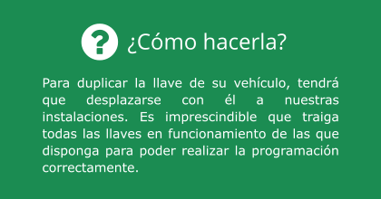 ¿Cómo hacerla? Para duplicar la llave de su vehículo, tendrá que desplazarse con él a nuestras instalaciones. Es imprescindible que traiga todas las llaves en funcionamiento de las que disponga para poder realizar la programación correctamente.