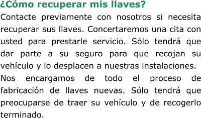 Contacte previamente con nosotros si necesita recuperar sus llaves. Concertaremos una cita con usted para prestarle servicio. Sólo tendrá que dar parte a su seguro para que recojan su vehículo y lo desplacen a nuestras instalaciones. Nos encargamos de todo el proceso de fabricación de llaves nuevas. Sólo tendrá que preocuparse de traer su vehículo y de recogerlo terminado. ¿Cómo recuperar mis llaves?
