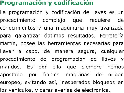 La programación y codificación de llaves es un procedimiento complejo que requiere de conocimientos y una maquinaria muy avanzada para garantizar óptimos resultados. Ferretería Martín, posee las herramientas necesarias para llevar a cabo, de manera segura, cualquier procedimiento de programación de llaves y mandos. Es por ello que siempre hemos apostado por fiables máquinas de origen europeo, evitando así, inesperados bloqueos en los vehículos, y caras averías de electrónica.     Programación y codificación