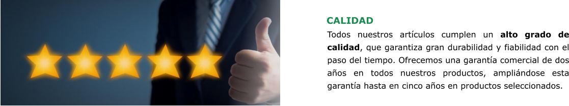CALIDAD Todos nuestros artículos cumplen un alto grado de calidad, que garantiza gran durabilidad y fiabilidad con el paso del tiempo. Ofrecemos una garantía comercial de dos años en todos nuestros productos, ampliándose esta garantía hasta en cinco años en productos seleccionados.