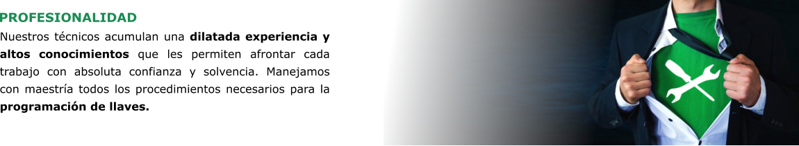 PROFESIONALIDAD Nuestros técnicos acumulan una dilatada experiencia y altos conocimientos que les permiten afrontar cada trabajo con absoluta confianza y solvencia. Manejamos con maestría todos los procedimientos necesarios para la programación de llaves.