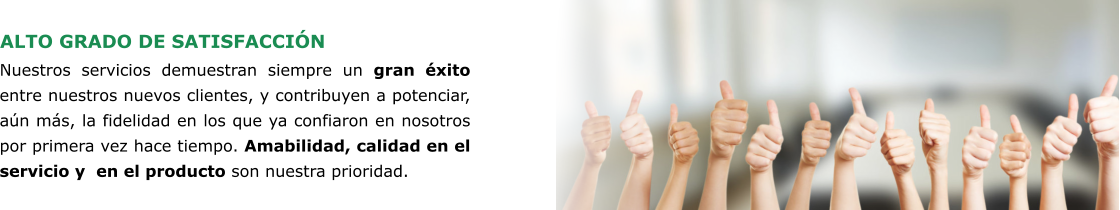 ALTO GRADO DE SATISFACCIÓN Nuestros servicios demuestran siempre un gran éxito entre nuestros nuevos clientes, y contribuyen a potenciar, aún más, la fidelidad en los que ya confiaron en nosotros por primera vez hace tiempo. Amabilidad, calidad en el servicio y  en el producto son nuestra prioridad.