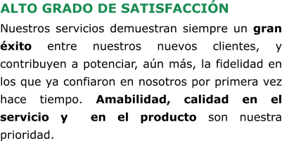 ALTO GRADO DE SATISFACCIÓN Nuestros servicios demuestran siempre un gran éxito entre nuestros nuevos clientes, y contribuyen a potenciar, aún más, la fidelidad en los que ya confiaron en nosotros por primera vez hace tiempo. Amabilidad, calidad en el servicio y  en el producto son nuestra prioridad.